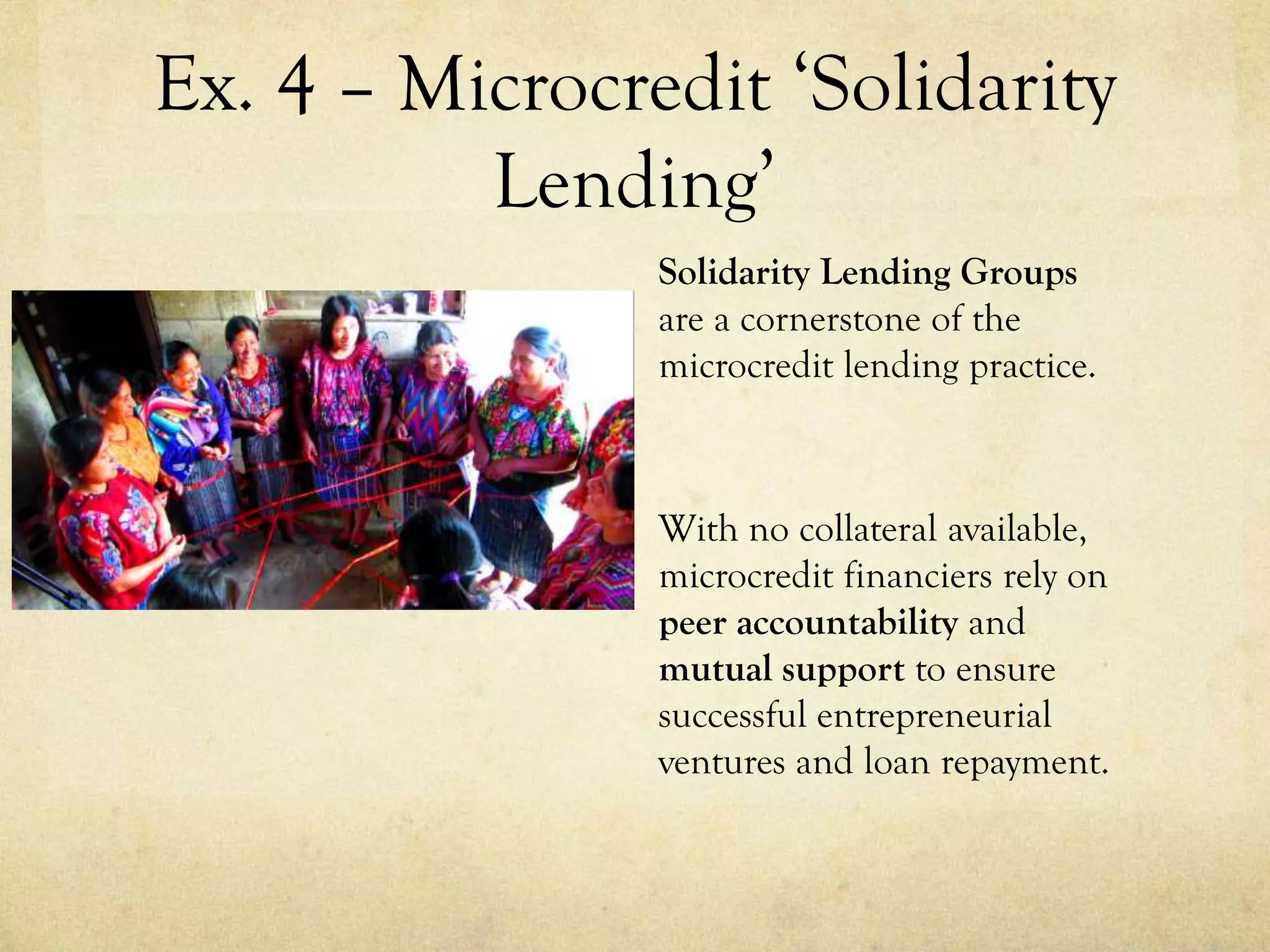 Ex. 4 – Microcredit ‘Solidarity
Lending’
Solidarity Lending Groups
are a cornerstone of the
microcredit lending practice.
With no collateral available,
microcredit financiers rely on
peer accountability and
mutual support to ensure
successful entrepreneurial
ventures and loan repayment.
 