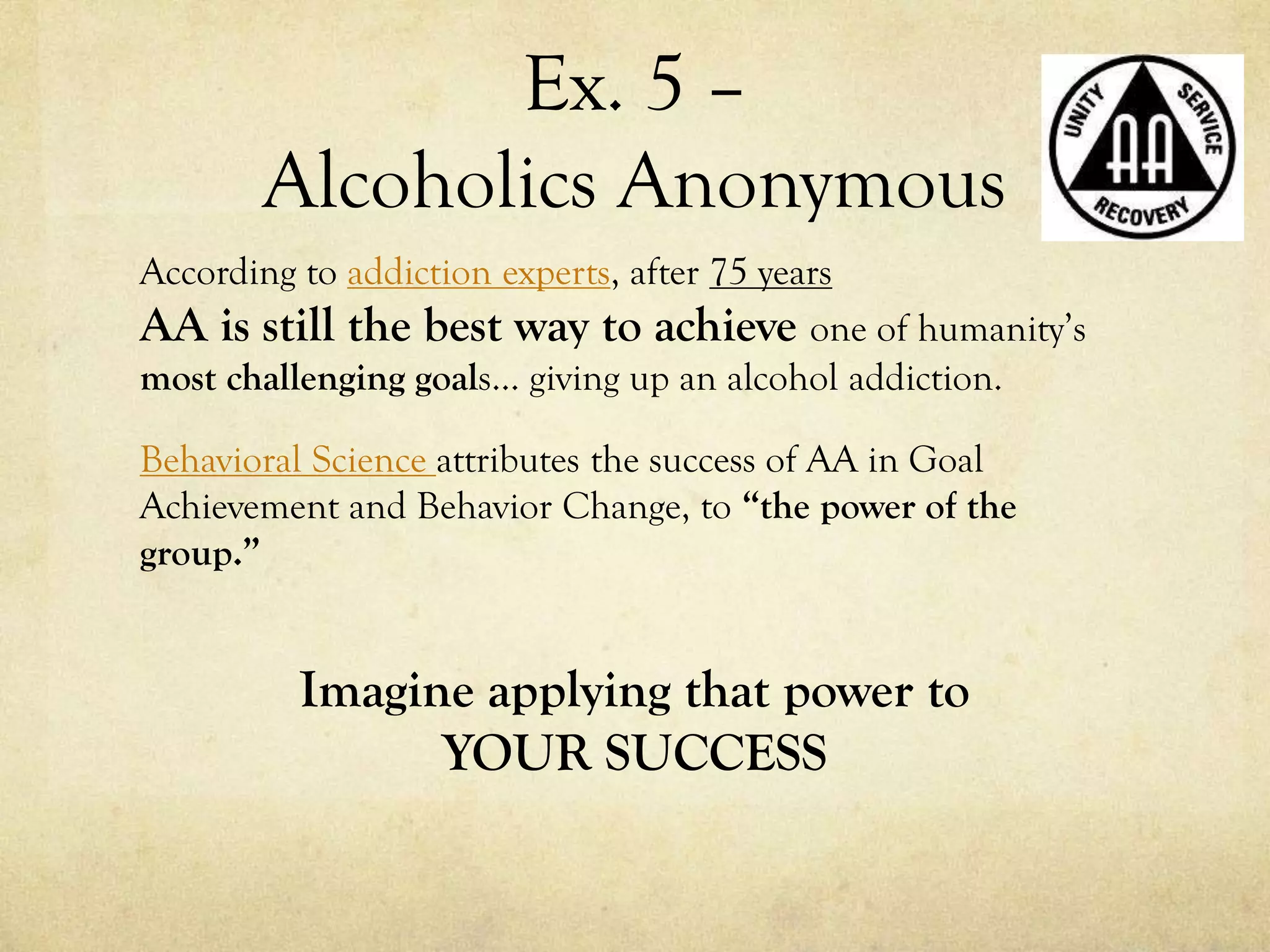 Ex. 5 –
Alcoholics Anonymous
According to addiction experts, after 75 years
AA is still the best way to achieve one of humanity’s
most challenging goals… giving up an alcohol addiction.
Behavioral Science attributes the success of AA in Goal
Achievement and Behavior Change, to “the power of the
group.”
Imagine applying that power to
YOUR SUCCESS
 