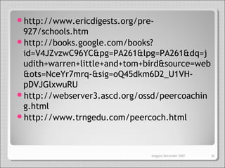 http://www.ericdigests.org/pre-
927/schools.htm
http://books.google.com/books?
id=V4JZvzwC96YC&pg=PA261&lpg=PA261&dq=j
udith+warren+little+and+tom+bird&source=web
&ots=NceYr7mrq-&sig=oQ45dkm6D2_U1VH-
pDVJGlxwuRU
http://webserver3.ascd.org/ossd/peercoachin
g.html
http://www.trngedu.com/peercoch.html
ahiggins December 2007 26
 