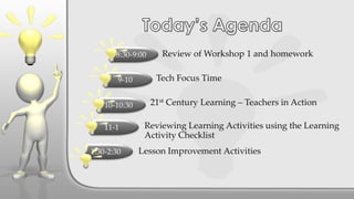 21st Century Learning – Teachers in Action
Review of Workshop 1 and homework
Tech Focus Time
Reviewing Learning Activities using the Learning
Activity Checklist
Lesson Improvement Activities
8:30-9:00
9-10
10-10:30
11-1
1:30-2:30
 
