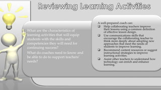 A well-prepared coach can:
 Help collaborating teachers improve
their lessons using a common definition
of effective lesson design.
 Use communications skills that
encourage the collaborating teacher to
think more deeply about adopting new
approaches that meet the needs of
students to improve learning.
 Recommend content resources or suggest
instructional strategies to improve
learning activities.
 Assist other teachers to understand how
technology can enrich and enhance
learning.
What are the characteristics of
learning activities that will equip
students with the skills and
competencies they will need for
continuing success?
What do coaches need to know and
be able to do to support teachers’
needs?
 