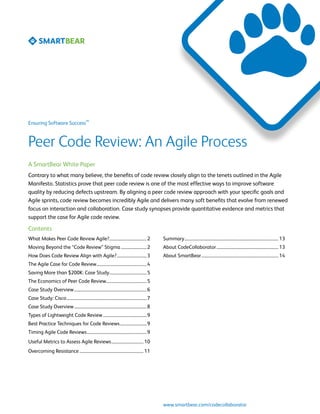 SM
Ensuring Software Success



Peer Code Review: An Agile Process
A SmartBear White Paper
Contrary to what many believe, the benefits of code review closely align to the tenets outlined in the Agile
Manifesto. Statistics prove that peer code review is one of the most effective ways to improve software
quality by reducing defects upstream. By aligning a peer code review approach with your specific goals and
Agile sprints, code review becomes incredibly Agile and delivers many soft benefits that evolve from renewed
focus on interaction and collaboration. Case study synopses provide quantitative evidence and metrics that
support the case for Agile code review.

Contents
What Makes Peer Code Review Agile?................................... 2                           Summary......................................................................................... 13
Moving Beyond the “Code Review” Stigma......................... 2                                 About CodeCollaborator........................................................... 13
How Does Code Review Align with Agile?............................. 3                             About SmartBear......................................................................... 14
The Agile Case for Code Review................................................ 4
Saving More than $200K: Case Study.................................... 5
The Economics of Peer Code Review....................................... 5
Case Study Overview..................................................................... 6
Case Study: Cisco............................................................................ 7
Case Study Overview..................................................................... 8
Types of Lightweight Code Review.......................................... 9
Best Practice Techniques for Code Reviews.......................... 9
Timing Agile Code Reviews......................................................... 9
Useful Metrics to Assess Agile Reviews............................... 10
Overcoming Resistance............................................................. 11




                                                                                                  www.smartbear.com/codecollaborator
 