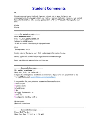 Student Comments
Hi,
I hope you are enjoying the break. I wanted to thank you for your kind words and
encouragements. I really appreciate it and trust me I learned the lesson. However, i just wanted
to mention that 62% is still a passing grade and it's a "D" not "F" actually. Thank you for your
time.
Kindly,
Fadhel
---------- Forwarded message ---------
From: Radwan Kamel < >
Date: Tue, Jul 9, 2019 at 12:09 AM
Subject: Re: ACC2 Results
To: Mr McDonnell <aunaspring2019@gmail.com>
Hi sir
Thank you very much.
I really enjoyed the course and I think I got enough information for you.
I really appreciate your hard working to deliver us the knowledge.
Beast regrades and see you in the next courses.
---------- Forwarded message ---------
De: halima benslimen < >
Date: lun., 3 dic. 2018 a las 19:15
Subject: Re: Bring these mid-terms in tomorrow, if you have not given them to me
To: Ned McDonnell nedmcd.peacecorps@gmail.com
I am grateful for your patience, support and comprehension.
Small actions
Make us smile
In hard times
Like
In happy times thanks to
Noble and
Great people standing with us
Best regards,
Hadhami Benslimen
---------- Forwarded message ---------
From: Beji Tarak < >
Date: Sun, Dec 22, 2019 at 11:58 AM
 