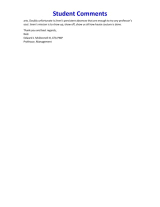 Student Comments
arts. Doubly unfortunate is Jinen’s persistent absences that are enough to try any professor’s
soul. Jinen’s mission is to show up, show off, show us all how haute couture is done.
Thank you and best regards,
Ned.
Edward J. McDonnell III, CFA PMP
Professor, Management
 