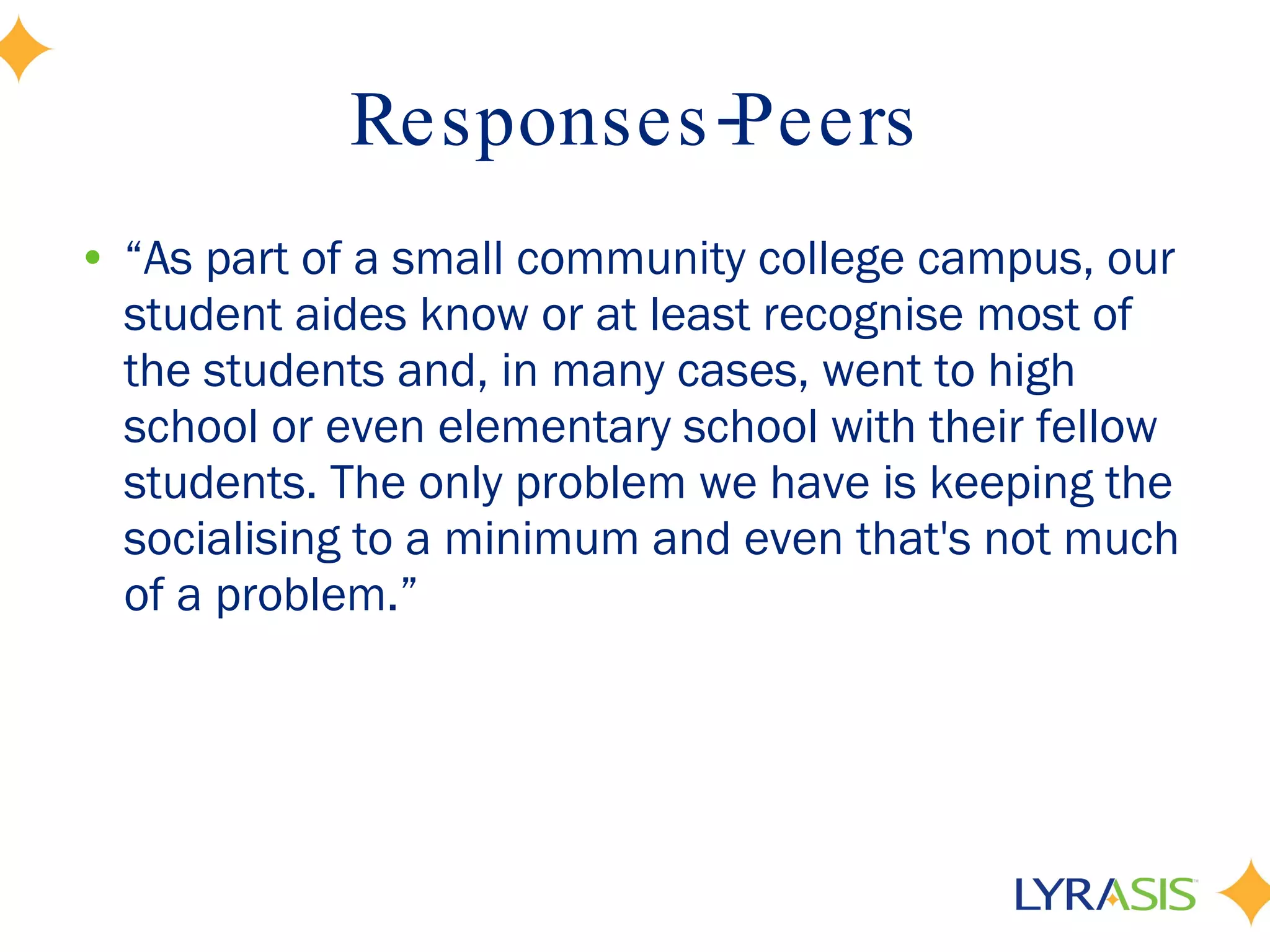 Responses-Peers “ As part of a small community college campus, our student aides know or at least recognise most of the students and, in many cases, went to high school or even elementary school with their fellow students. The only problem we have is keeping the socialising to a minimum and even that's not much of a problem.” 