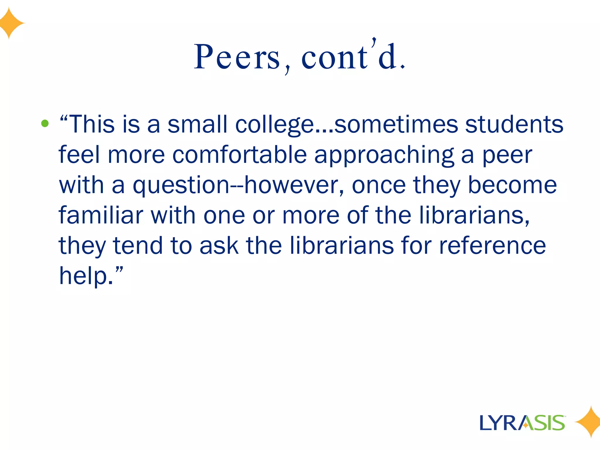 Peers, cont’d. “ This is a small college...sometimes students feel more comfortable approaching a peer with a question--however, once they become familiar with one or more of the librarians, they tend to ask the librarians for reference help.” 