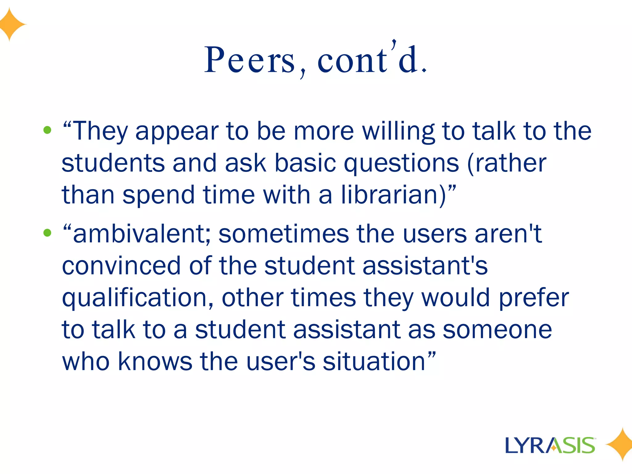 Peers, cont’d. “ They appear to be more willing to talk to the students and ask basic questions (rather than spend time with a librarian)” “ ambivalent; sometimes the users aren't convinced of the student assistant's qualification, other times they would prefer to talk to a student assistant as someone who knows the user's situation” 