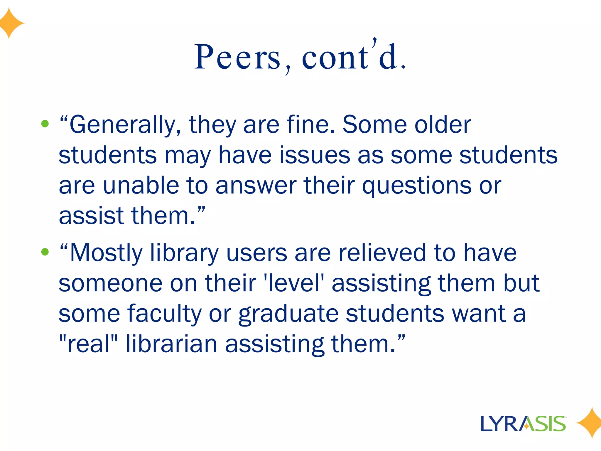 Peers, cont’d. “ Generally, they are fine. Some older students may have issues as some students are unable to answer their questions or assist them.” “ Mostly library users are relieved to have someone on their 'level' assisting them but some faculty or graduate students want a &quot;real&quot; librarian assisting them.” 