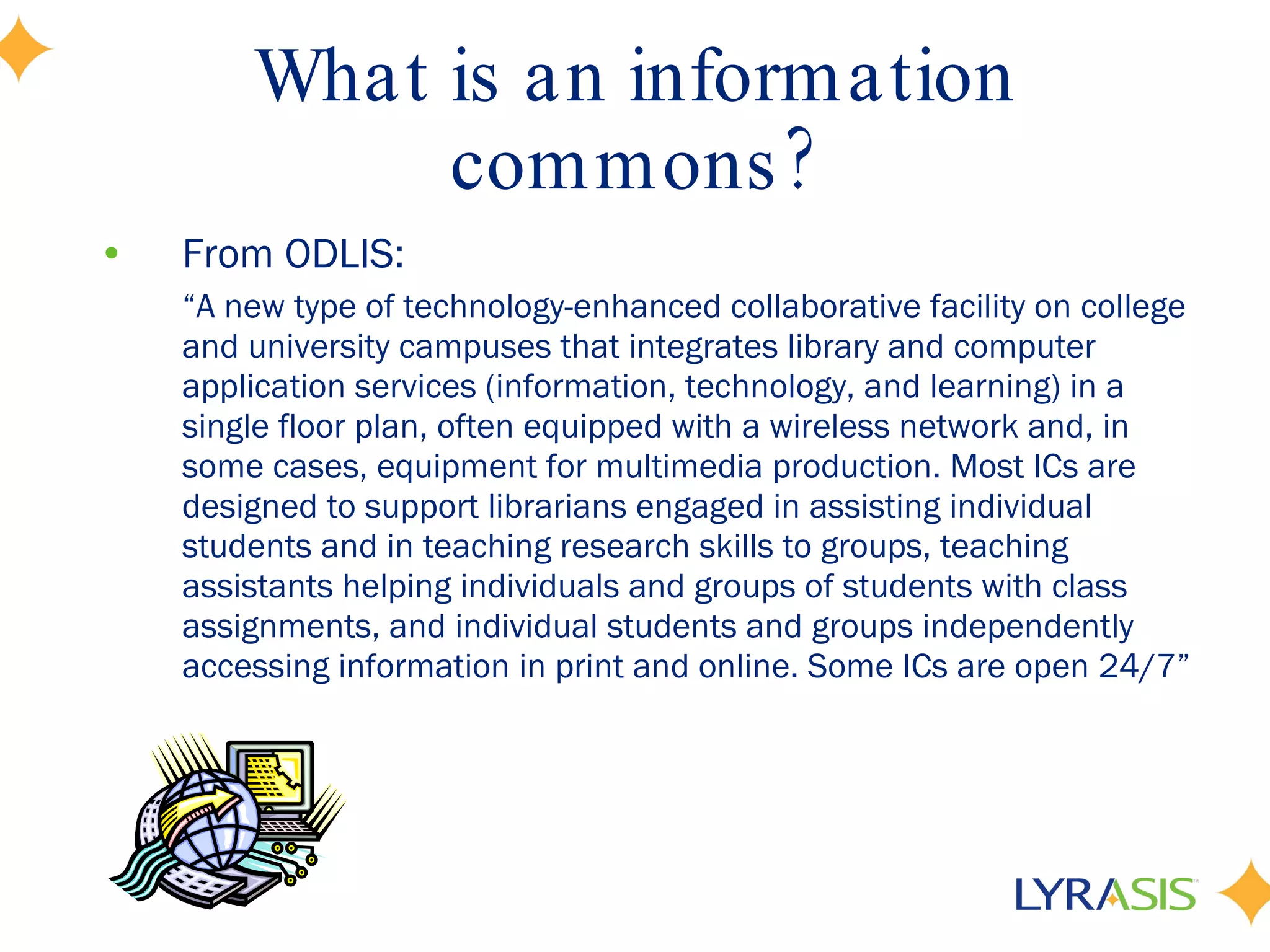 What is an information commons? From ODLIS: “ A new type of technology-enhanced collaborative facility on college and university campuses that integrates library and computer application services (information, technology, and learning) in a single floor plan, often equipped with a wireless network and, in some cases, equipment for multimedia production. Most ICs are designed to support librarians engaged in assisting individual students and in teaching research skills to groups, teaching assistants helping individuals and groups of students with class assignments, and individual students and groups independently accessing information in print and online. Some ICs are open 24/7” 