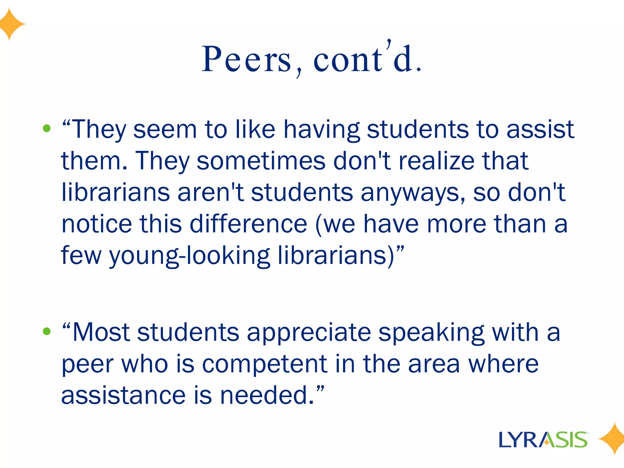 Peers, cont’d. “ They seem to like having students to assist them. They sometimes don't realize that librarians aren't students anyways, so don't notice this difference (we have more than a few young-looking librarians)” “ Most students appreciate speaking with a peer who is competent in the area where assistance is needed.” 