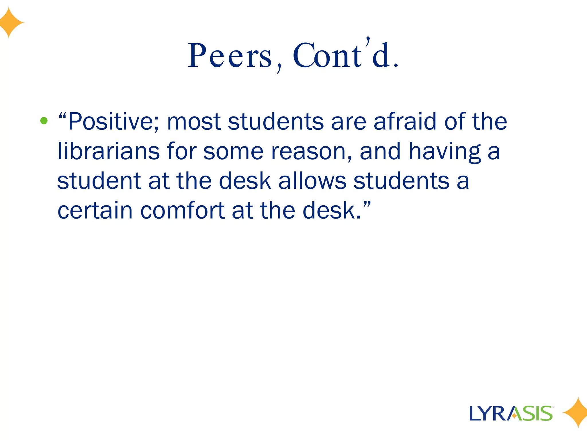 Peers, Cont’d. “ Positive; most students are afraid of the librarians for some reason, and having a student at the desk allows students a certain comfort at the desk.” 