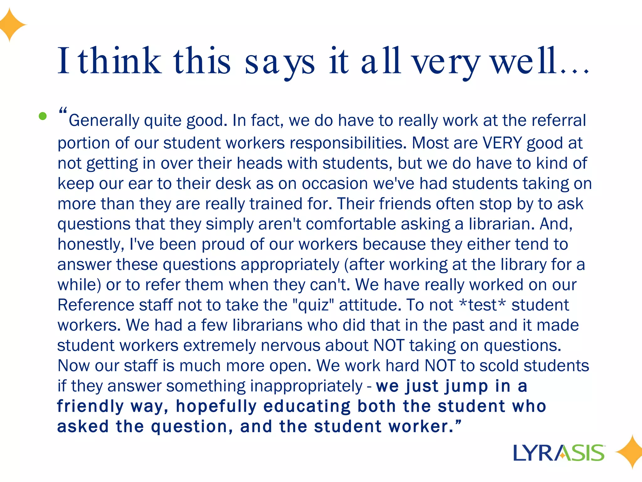 I think this says it all very well… “ Generally quite good. In fact, we do have to really work at the referral portion of our student workers responsibilities. Most are VERY good at not getting in over their heads with students, but we do have to kind of keep our ear to their desk as on occasion we've had students taking on more than they are really trained for. Their friends often stop by to ask questions that they simply aren't comfortable asking a librarian. And, honestly, I've been proud of our workers because they either tend to answer these questions appropriately (after working at the library for a while) or to refer them when they can't. We have really worked on our Reference staff not to take the &quot;quiz&quot; attitude. To not *test* student workers. We had a few librarians who did that in the past and it made student workers extremely nervous about NOT taking on questions. Now our staff is much more open. We work hard NOT to scold students if they answer something inappropriately -  we just jump in a friendly way, hopefully educating both the student who asked the question, and the student worker.” 