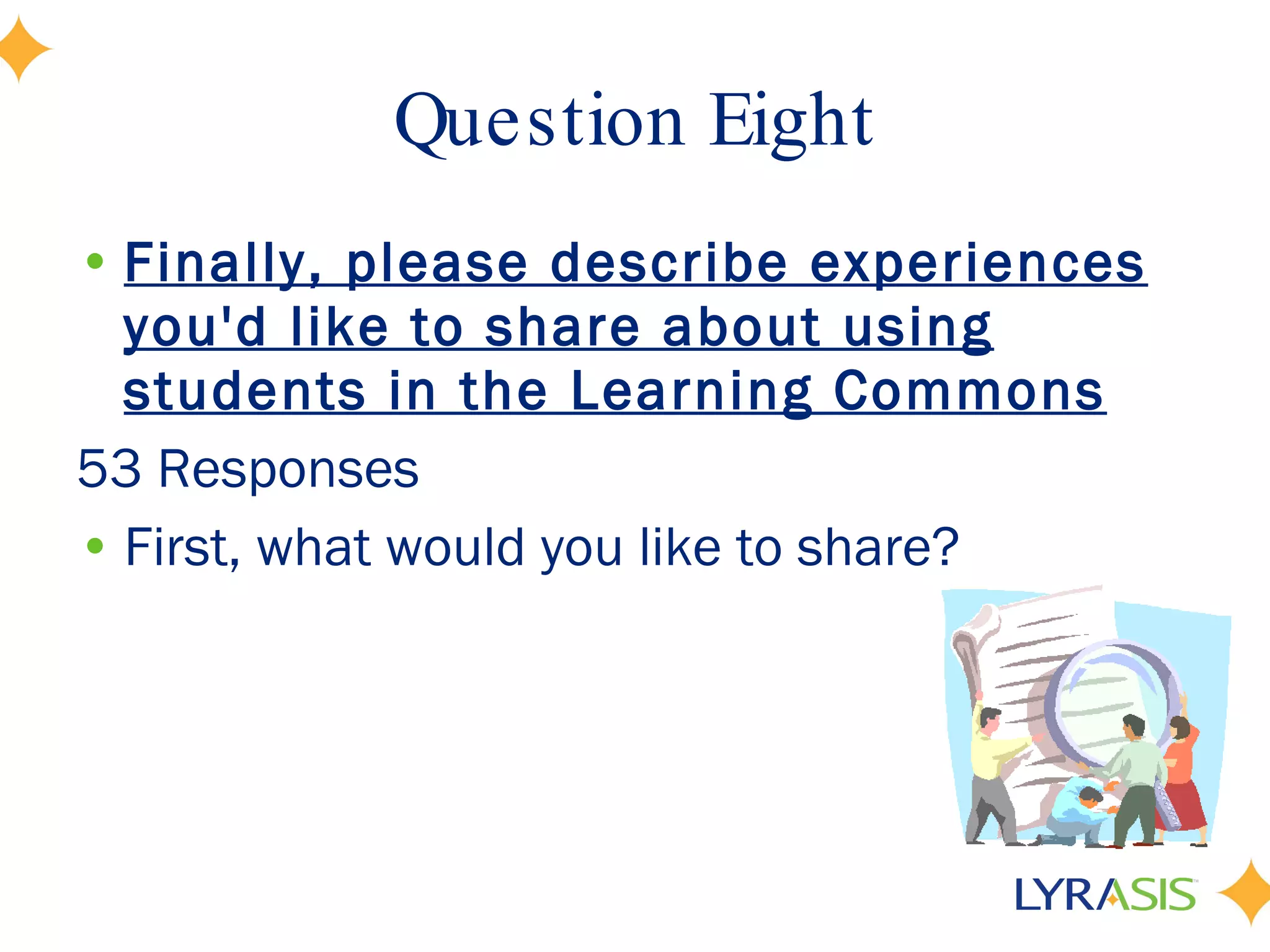 Question Eight Finally, please describe experiences you'd like to share about using students in the Learning Commons 53 Responses First, what would you like to share?  