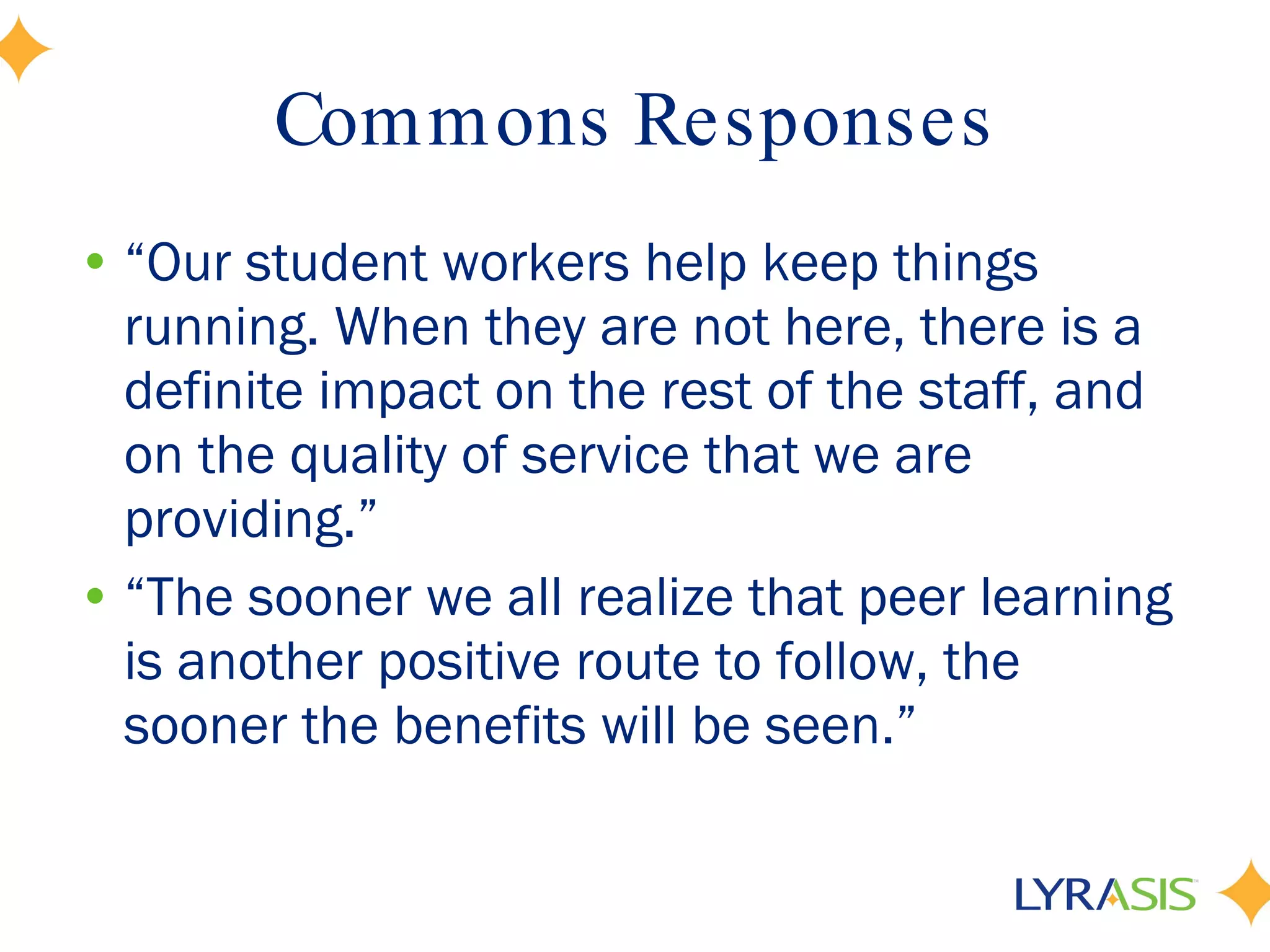 Commons Responses “ Our student workers help keep things running. When they are not here, there is a definite impact on the rest of the staff, and on the quality of service that we are providing.” “ The sooner we all realize that peer learning is another positive route to follow, the sooner the benefits will be seen.” 