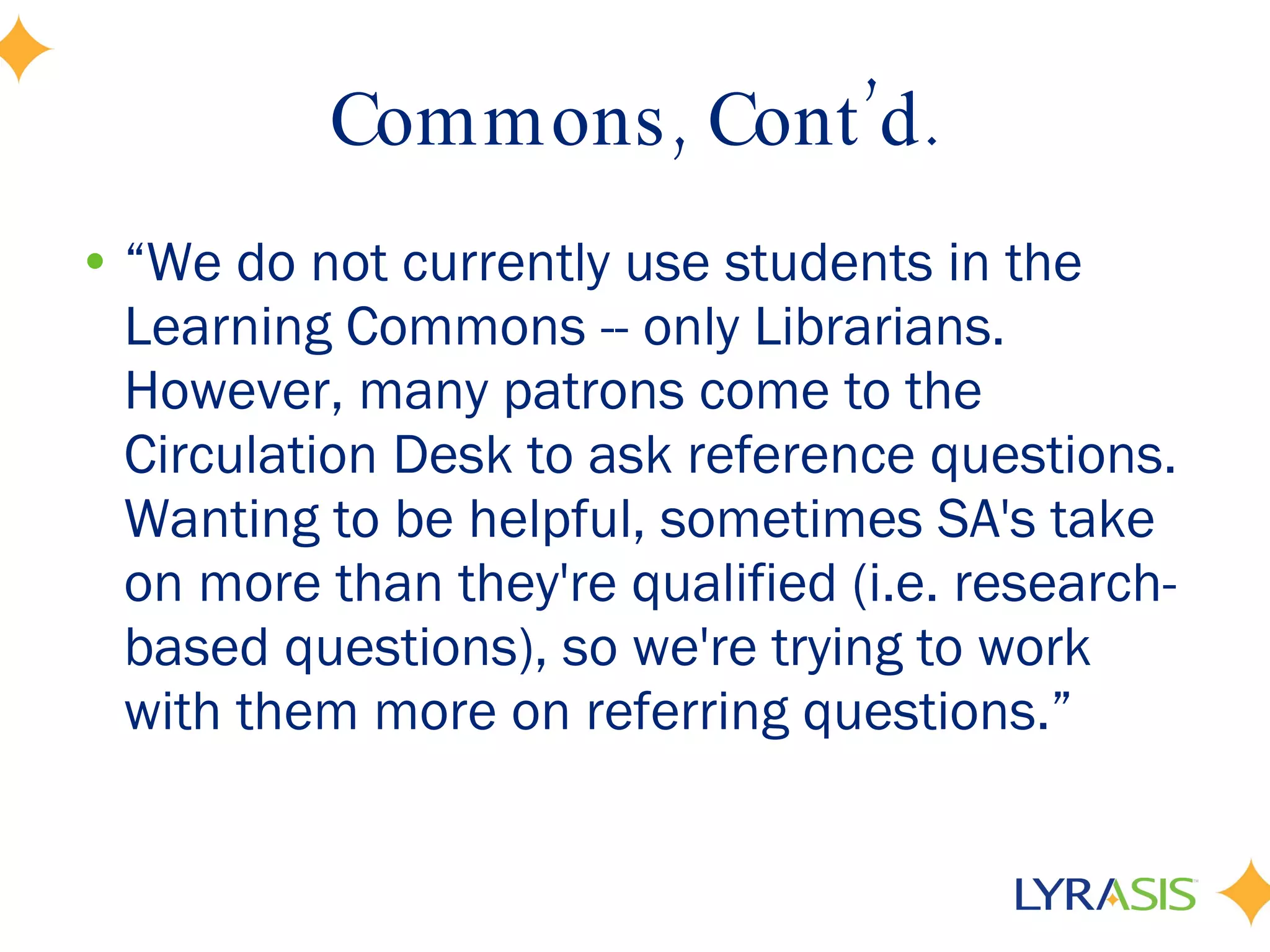 Commons, Cont’d. “ We do not currently use students in the Learning Commons -- only Librarians. However, many patrons come to the Circulation Desk to ask reference questions. Wanting to be helpful, sometimes SA's take on more than they're qualified (i.e. research-based questions), so we're trying to work with them more on referring questions.” 
