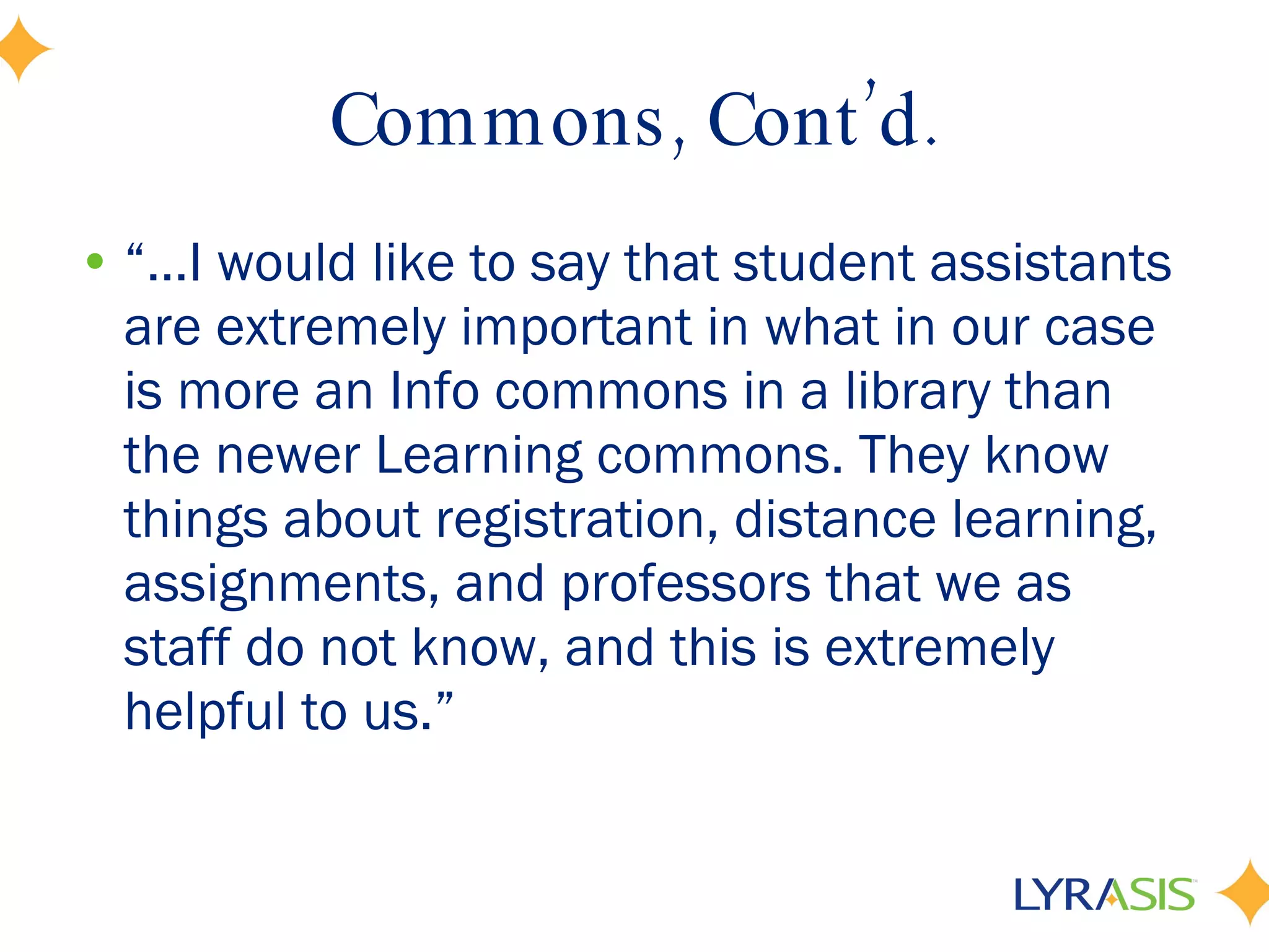 Commons, Cont’d. “… I would like to say that student assistants are extremely important in what in our case is more an Info commons in a library than the newer Learning commons. They know things about registration, distance learning, assignments, and professors that we as staff do not know, and this is extremely helpful to us.” 
