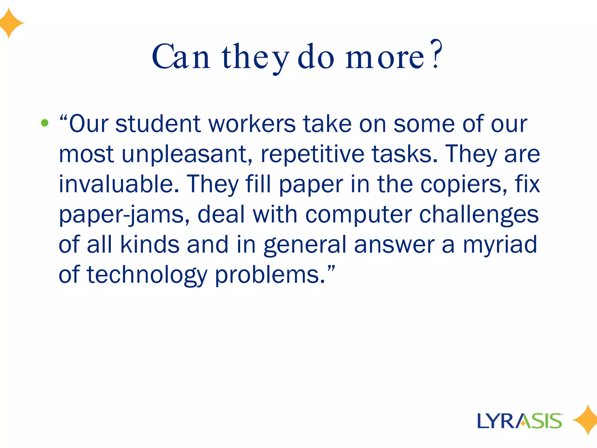 Can they do more? “ Our student workers take on some of our most unpleasant, repetitive tasks. They are invaluable. They fill paper in the copiers, fix paper-jams, deal with computer challenges of all kinds and in general answer a myriad of technology problems.” 