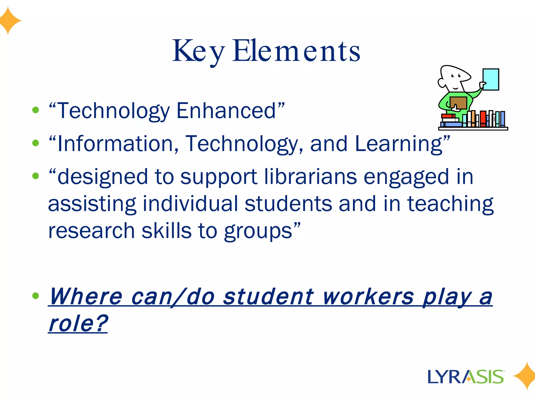 Key Elements “ Technology Enhanced” “ Information, Technology, and Learning” “ designed to support librarians engaged in assisting individual students and in teaching research skills to groups” Where can/do student workers play a role? 