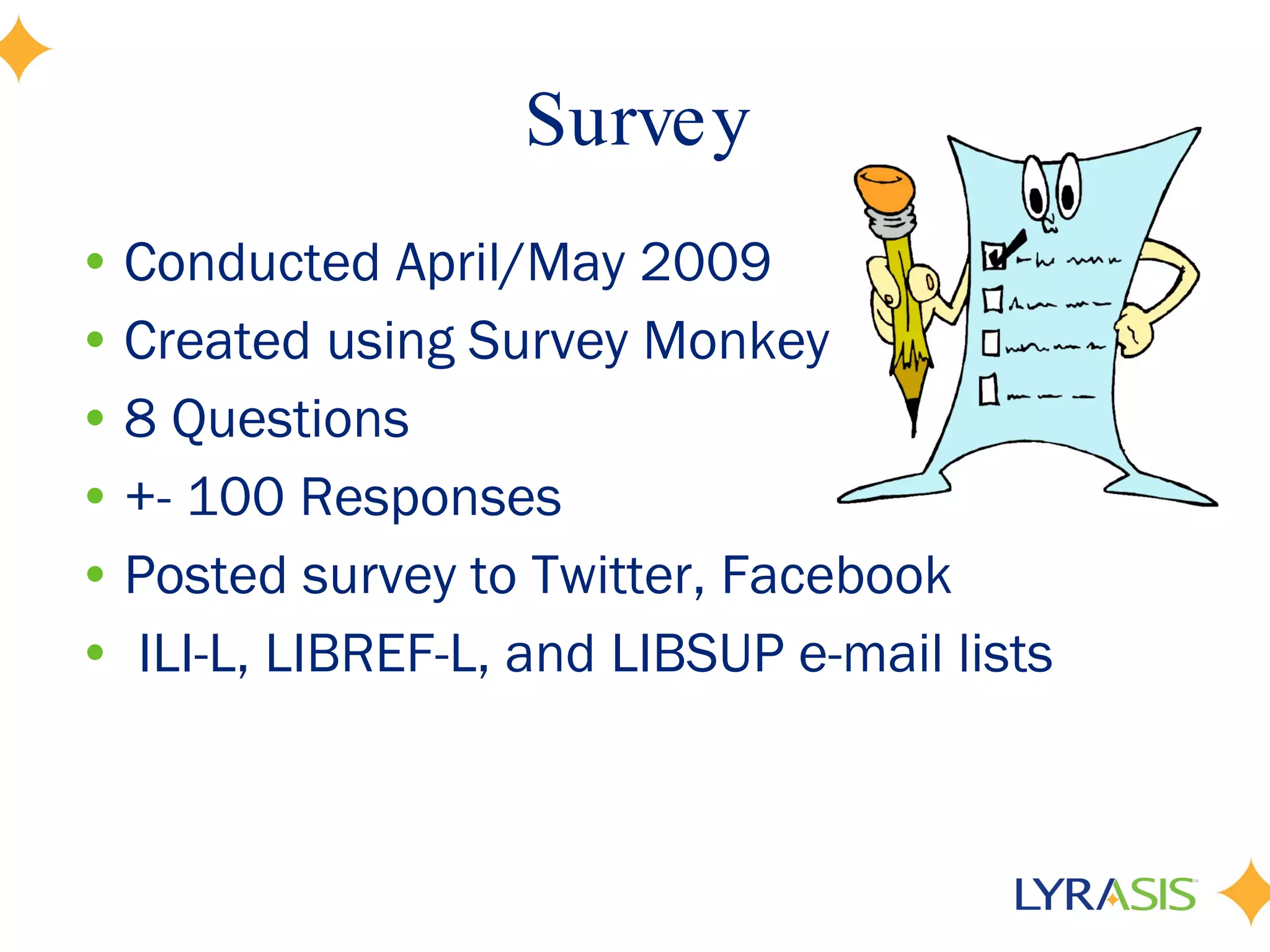 Survey Conducted April/May 2009 Created using Survey Monkey 8 Questions +- 100 Responses Posted survey to Twitter, Facebook ILI-L, LIBREF-L, and LIBSUP e-mail lists 