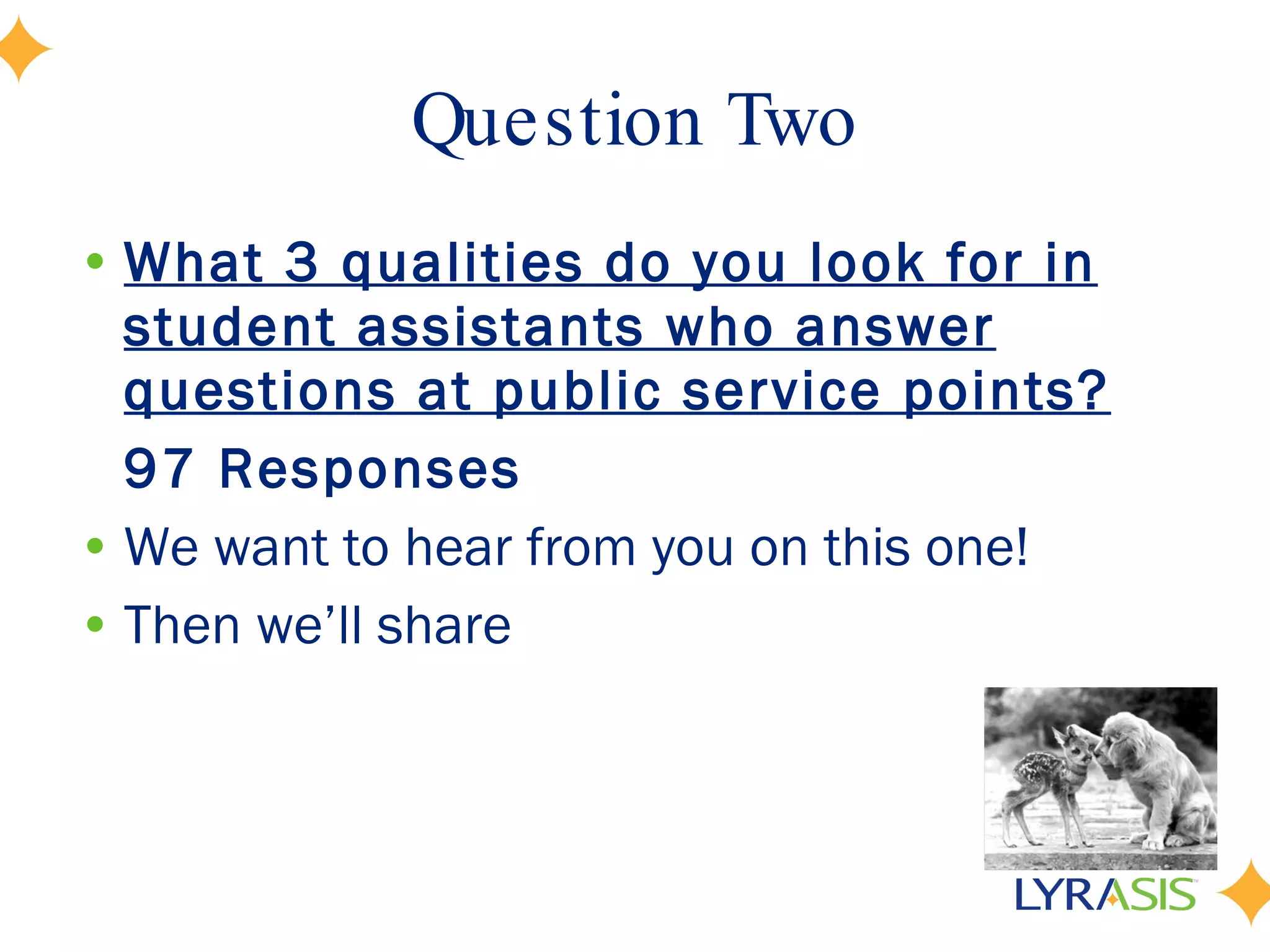 Question Two What 3 qualities do you look for in student assistants who answer questions at public service points? 97 Responses We want to hear from you on this one!  Then we’ll share 