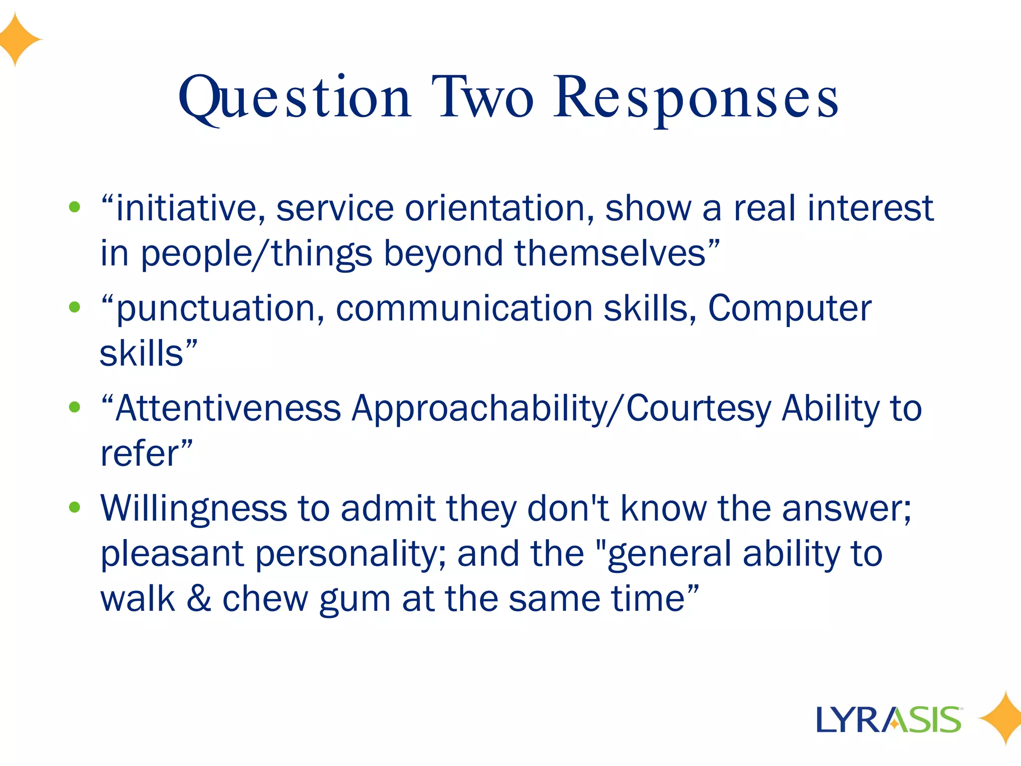 Question Two Responses “ initiative, service orientation, show a real interest in people/things beyond themselves” “ punctuation, communication skills, Computer skills” “ Attentiveness Approachability/Courtesy Ability to refer” Willingness to admit they don't know the answer; pleasant personality; and the &quot;general ability to walk & chew gum at the same time”  