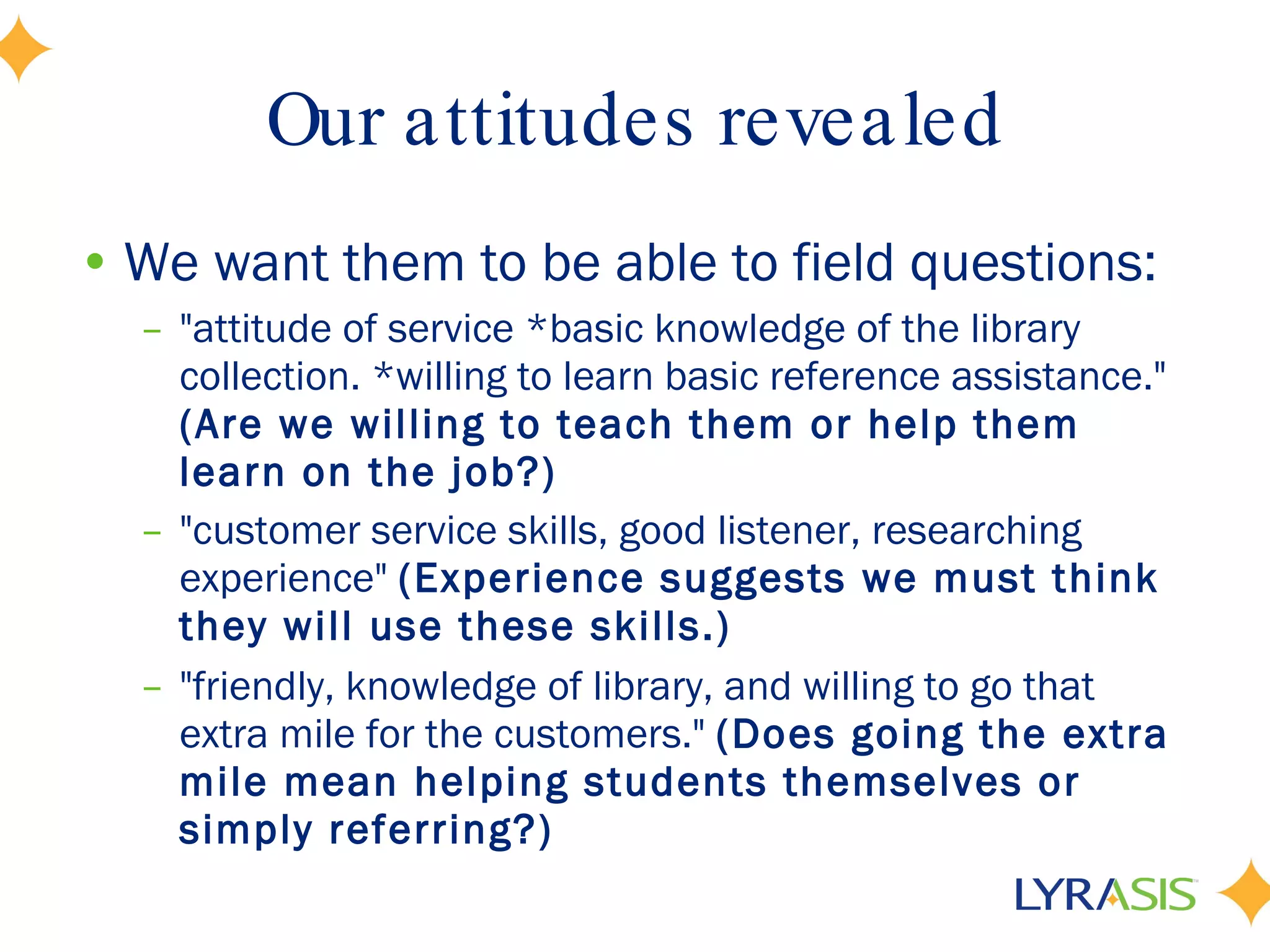 Our attitudes revealed We want them to be able to field questions: &quot;attitude of service *basic knowledge of the library collection. *willing to learn basic reference assistance.&quot;  (Are we willing to teach them or help them learn on the job?) &quot;customer service skills, good listener, researching experience&quot;  (Experience suggests we must think they will use these skills.) &quot;friendly, knowledge of library, and willing to go that extra mile for the customers.&quot;  (Does going the extra mile mean helping students themselves or simply referring?)   