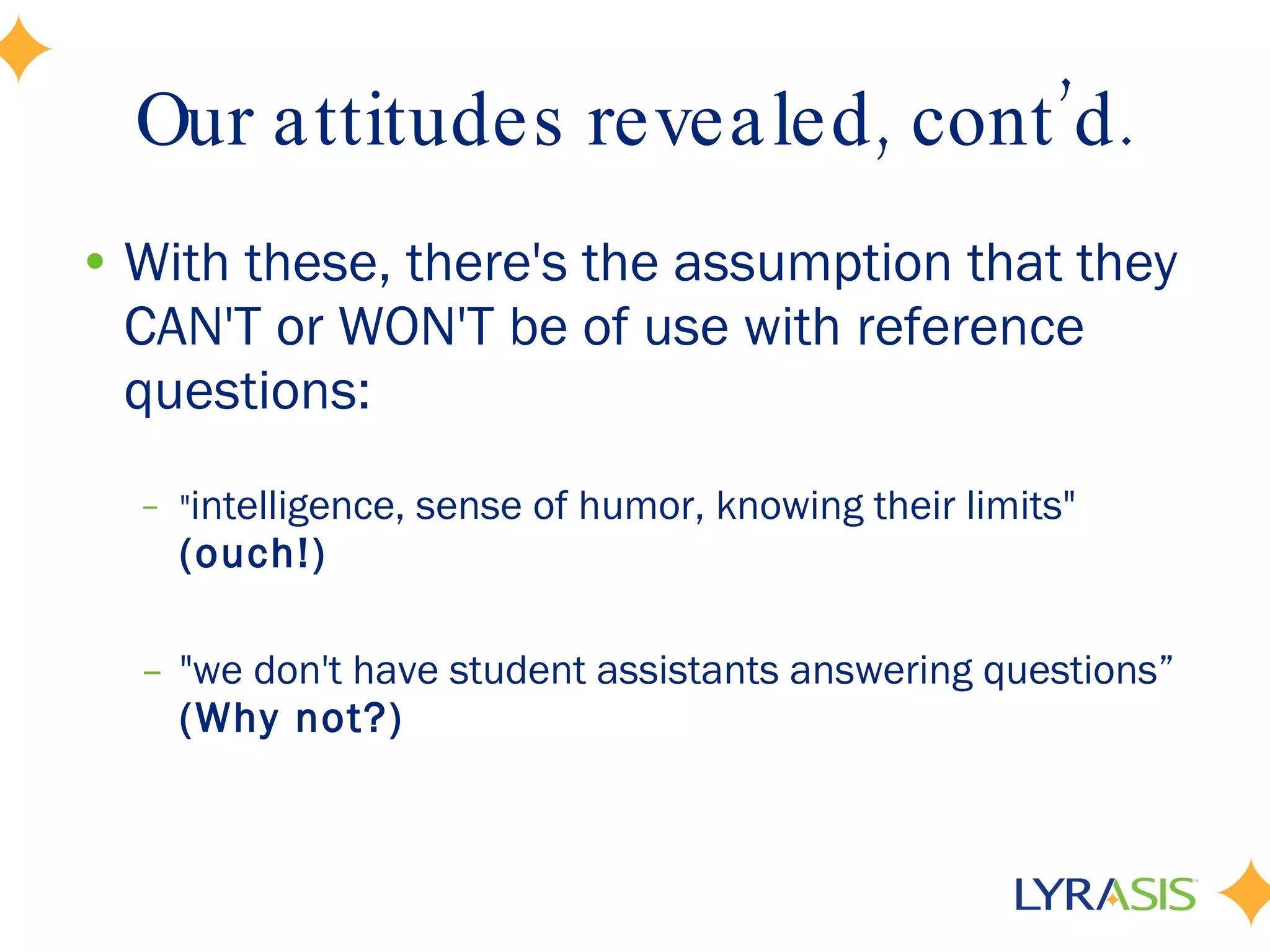 Our attitudes revealed, cont’d. With these, there's the assumption that they CAN'T or WON'T be of use with reference questions: &quot; intelligence, sense of humor, knowing their limits&quot;  (ouch!) &quot;we don't have student assistants answering questions”  (Why not?) 