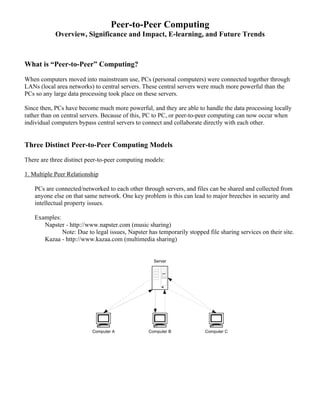 Peer-to-Peer Computing 
Overview, Significance and Impact, E-learning, and Future Trends 
What is “Peer-to-Peer” Computing? 
When computers moved into mainstream use, PCs (personal computers) were connected together through 
LANs (local area networks) to central servers. These central servers were much more powerful than the 
PCs so any large data processing took place on these servers. 
Since then, PCs have become much more powerful, and they are able to handle the data processing locally 
rather than on central servers. Because of this, PC to PC, or peer-to-peer computing can now occur when 
individual computers bypass central servers to connect and collaborate directly with each other. 
Three Distinct Peer-to-Peer Computing Models 
There are three distinct peer-to-peer computing models: 
1. Multiple Peer Relationship 
PCs are connected/networked to each other through servers, and files can be shared and collected from 
anyone else on that same network. One key problem is this can lead to major breeches in security and 
intellectual property issues. 
Examples: 
Napster - http://www.napster.com (music sharing) 
Note: Due to legal issues, Napster has temporarily stopped file sharing services on their site. 
Kazaa - http://www.kazaa.com (multimedia sharing) 
Server 
Computer A Computer B Computer C 
 
