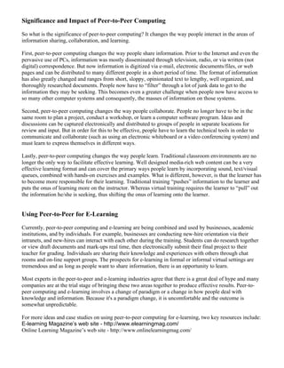 Significance and Impact of Peer-to-Peer Computing 
So what is the significance of peer-to-peer computing? It changes the way people interact in the areas of 
information sharing, collaboration, and learning. 
First, peer-to-peer computing changes the way people share information. Prior to the Internet and even the 
pervasive use of PCs, information was mostly disseminated through television, radio, or via written (not 
digital) correspondence. But now information is digitized via e-mail, electronic documents/files, or web 
pages and can be distributed to many different people in a short period of time. The format of information 
has also greatly changed and ranges from short, sloppy, opinionated text to lengthy, well organized, and 
thoroughly researched documents. People now have to “filter” through a lot of junk data to get to the 
information they may be seeking. This becomes even a greater challenge when people now have access to 
so many other computer systems and consequently, the masses of information on those systems. 
Second, peer-to-peer computing changes the way people collaborate. People no longer have to be in the 
same room to plan a project, conduct a workshop, or learn a computer software program. Ideas and 
discussions can be captured electronically and distributed to groups of people in separate locations for 
review and input. But in order for this to be effective, people have to learn the technical tools in order to 
communicate and collaborate (such as using an electronic whiteboard or a video conferencing system) and 
must learn to express themselves in different ways. 
Lastly, peer-to-peer computing changes the way people learn. Traditional classroom environments are no 
longer the only way to facilitate effective learning. Well designed media-rich web content can be a very 
effective learning format and can cover the primary ways people learn by incorporating sound, text/visual 
queues, combined with hands-on exercises and examples. What is different, however, is that the learner has 
to become more responsible for their learning. Traditional training “pushes” information to the learner and 
puts the onus of learning more on the instructor. Whereas virtual training requires the learner to “pull” out 
the information he/she is seeking, thus shifting the onus of learning onto the learner. 
Using Peer-to-Peer for E-Learning 
Currently, peer-to-peer computing and e-learning are being combined and used by businesses, academic 
institutions, and by individuals. For example, businesses are conducting new-hire orientation via their 
intranets, and new-hires can interact with each other during the training. Students can do research together 
or view draft documents and mark-ups real time, then electronically submit their final project to their 
teacher for grading. Individuals are sharing their knowledge and experiences with others through chat 
rooms and on-line support groups. The prospects for e-learning in formal or informal virtual settings are 
tremendous and as long as people want to share information, there is an opportunity to learn. 
Most experts in the peer-to-peer and e-learning industries agree that there is a great deal of hype and many 
companies are at the trial stage of bringing these two areas together to produce effective results. Peer-to-peer 
computing and e-learning involves a change of paradigm or a change in how people deal with 
knowledge and information. Because it's a paradigm change, it is uncomfortable and the outcome is 
somewhat unpredictable. 
For more ideas and case studies on using peer-to-peer computing for e-learning, two key resources include: 
E-learning Magazine’s web site - http://www.elearningmag.com/ 
Online Learning Magazine’s web site - http://www.onlinelearningmag.com/ 
 