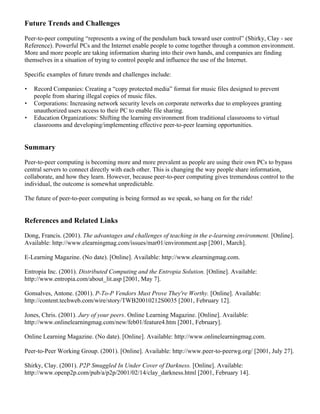 Future Trends and Challenges 
Peer-to-peer computing “represents a swing of the pendulum back toward user control” (Shirky, Clay - see 
Reference). Powerful PCs and the Internet enable people to come together through a common environment. 
More and more people are taking information sharing into their own hands, and companies are finding 
themselves in a situation of trying to control people and influence the use of the Internet. 
Specific examples of future trends and challenges include: 
· Record Companies: Creating a “copy protected media” format for music files designed to prevent 
people from sharing illegal copies of music files. 
· Corporations: Increasing network security levels on corporate networks due to employees granting 
unauthorized users access to their PC to enable file sharing. 
· Education Organizations: Shifting the learning environment from traditional classrooms to virtual 
classrooms and developing/implementing effective peer-to-peer learning opportunities. 
Summary 
Peer-to-peer computing is becoming more and more prevalent as people are using their own PCs to bypass 
central servers to connect directly with each other. This is changing the way people share information, 
collaborate, and how they learn. However, because peer-to-peer computing gives tremendous control to the 
individual, the outcome is somewhat unpredictable. 
The future of peer-to-peer computing is being formed as we speak, so hang on for the ride! 
References and Related Links 
Dong, Francis. (2001). The advantages and challenges of teaching in the e-learning environment. [Online]. 
Available: http://www.elearningmag.com/issues/mar01/environment.asp [2001, March]. 
E-Learning Magazine. (No date). [Online]. Available: http://www.elearningmag.com. 
Entropia Inc. (2001). Distributed Computing and the Entropia Solution. [Online]. Available: 
http://www.entropia.com/about_lit.asp [2001, May 7]. 
Gonsalves, Antone. (2001). P-To-P Vendors Must Prove They're Worthy. [Online]. Available: 
http://content.techweb.com/wire/story/TWB20010212S0035 [2001, February 12]. 
Jones, Chris. (2001). Jury of your peers. Online Learning Magazine. [Online]. Available: 
http://www.onlinelearningmag.com/new/feb01/feature4.htm [2001, February]. 
Online Learning Magazine. (No date). [Online]. Available: http://www.onlinelearningmag.com. 
Peer-to-Peer Working Group. (2001). [Online]. Available: http://www.peer-to-peerwg.org/ [2001, July 27]. 
Shirky, Clay. (2001). P2P Smuggled In Under Cover of Darkness. [Online]. Available: 
http://www.openp2p.com/pub/a/p2p/2001/02/14/clay_darkness.html [2001, February 14]. 
 