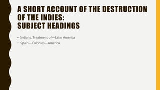 A SHORT ACCOUNT OF THE DESTRUCTION
OF THE INDIES:
SUBJECT HEADINGS
• Indians, Treatment of—Latin America
• Spain—Colonies—...