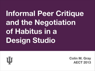 Informal Peer Critique
and the Negotiation
of Habitus in a
Design Studio
Colin M. Gray
AECT 2013

 