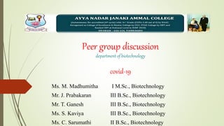 Peer group discussion
department of biotechnology
covid-19
Ms. M. Madhumitha I M.Sc., Biotechnology
Mr. J. Prabakaran III B.Sc., Biotechnology
Mr. T. Ganesh III B.Sc., Biotechnology
Ms. S. Kaviya III B.Sc., Biotechnology
Ms. C. Sarumathi II B.Sc., Biotechnology
 