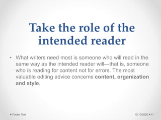 Take the role of the
intended reader
• What writers need most is someone who will read in the
same way as the intended reader will—that is, someone
who is reading for content not for errors. The most
valuable editing advice concerns content, organization
and style.
10/13/2020Footer Text 11
 