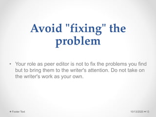 Avoid "fixing" the
problem
• Your role as peer editor is not to fix the problems you find
but to bring them to the writer's attention. Do not take on
the writer's work as your own.
10/13/2020Footer Text 13
 