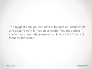 • The biggest help you can offer is to point out what works
and doesn't work for you as a reader. You may circle
spelling or grammatical errors you find but don’t correct
them for the writer.
10/13/2020Footer Text 14
 