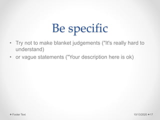 Be specific
• Try not to make blanket judgements ("It's really hard to
understand)
• or vague statements ("Your description here is ok)
10/13/2020Footer Text 17
 