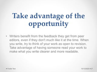 Take advantage of the
opportunity
• Writers benefit from the feedback they get from peer
editors, even if they don't much like it at the time. When
you write, try to think of your work as open to revision.
Take advantage of having someone read your work to
make what you write clearer and more readable.
10/13/2020Footer Text 27
 