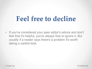 Feel free to decline
• If you've considered your peer editor's advice and don't
feel that it's helpful, you're always free to ignore it. But
usually if a reader says there's a problem it's worth
taking a careful look.
10/13/2020Footer Text 33
 