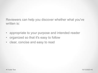 Reviewers can help you discover whether what you've
written is:
• appropriate to your purpose and intended reader
• organized so that it's easy to follow
• clear, concise and easy to read
10/13/2020Footer Text 5
 