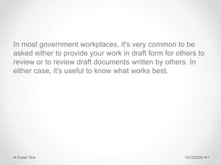 In most government workplaces, it's very common to be
asked either to provide your work in draft form for others to
review or to review draft documents written by others. In
either case, it's useful to know what works best.
10/13/2020Footer Text 7
 