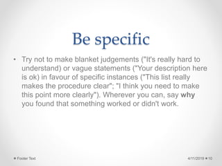 Be specific
• Try not to make blanket judgements ("It's really hard to
understand) or vague statements ("Your description here
is ok) in favour of specific instances ("This list really
makes the procedure clear"; "I think you need to make
this point more clearly"). Wherever you can, say why
you found that something worked or didn't work.
4/11/2019Footer Text 10
 