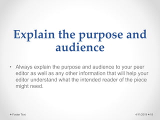 Explain the purpose and
audience
• Always explain the purpose and audience to your peer
editor as well as any other information that will help your
editor understand what the intended reader of the piece
might need.
4/11/2019Footer Text 18
 