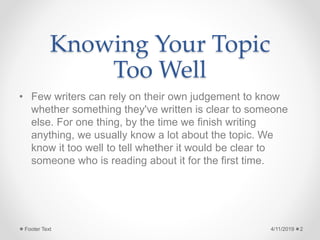 Knowing Your Topic
Too Well
• Few writers can rely on their own judgement to know
whether something they've written is clear to someone
else. For one thing, by the time we finish writing
anything, we usually know a lot about the topic. We
know it too well to tell whether it would be clear to
someone who is reading about it for the first time.
4/11/2019Footer Text 2
 