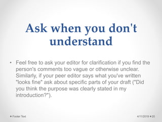 Ask when you don't
understand
• Feel free to ask your editor for clarification if you find the
person's comments too vague or otherwise unclear.
Similarly, if your peer editor says what you've written
"looks fine" ask about specific parts of your draft ("Did
you think the purpose was clearly stated in my
introduction?").
4/11/2019Footer Text 20
 