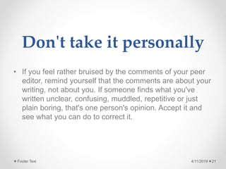 Don't take it personally
• If you feel rather bruised by the comments of your peer
editor, remind yourself that the comments are about your
writing, not about you. If someone finds what you've
written unclear, confusing, muddled, repetitive or just
plain boring, that's one person's opinion. Accept it and
see what you can do to correct it.
4/11/2019Footer Text 21
 