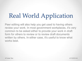 Real World Application
Peer editing will also help you get used to having others
review your work. In most government workplaces, it's very
common to be asked either to provide your work in draft
form for others to review or to review draft documents
written by others. In either case, it's useful to know what
works best.
4/11/2019Footer Text 4
 