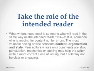 Take the role of the
intended reader
• What writers need most is someone who will read in the
same way as the intended reader will—that is, someone
who is reading for content not for errors. The most
valuable editing advice concerns content, organization
and style. Peer editors whose only comments are about
punctuation, mechanics or spelling may help the writer
write a more correct piece of writing, but it still may not
be clear or engaging.
4/11/2019Footer Text 7
 