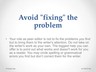 Avoid "fixing" the
problem
• Your role as peer editor is not to fix the problems you find
but to bring them to the writer's attention. Do not take on
the writer's work as your own. The biggest help you can
offer is to point out what works and doesn't work for you
as a reader. You may circle spelling or grammatical
errors you find but don’t correct them for the writer.
4/11/2019Footer Text 8
 