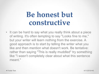 Be honest but
constructive
• It can be hard to say what you really think about a piece
of writing. It's often tempting to say "Looks fine to me,"
but your writer will learn nothing from the exercise. A
good approach is to start by telling the writer what you
like and then mention what doesn't work. Be tentative:
rather than saying "This is really muddled" try something
like "I wasn't completely clear about what this sentence
meant."
4/11/2019Footer Text 9
 